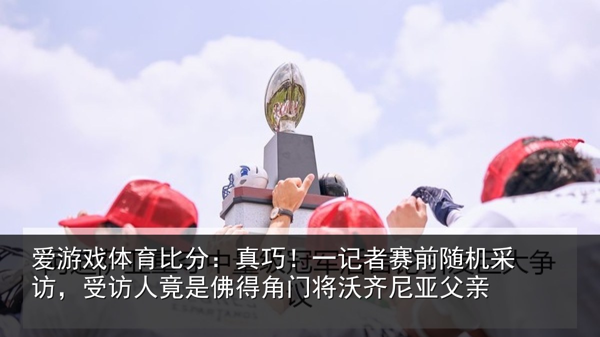 爱游戏体育比分：真巧！一记者赛前随机采访，受访人竟是佛得角门将沃齐尼亚父亲