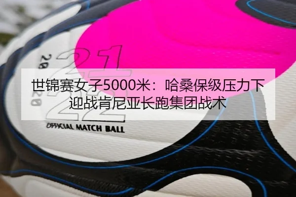 世锦赛女子5000米：哈桑保级压力下迎战肯尼亚长跑集团战术