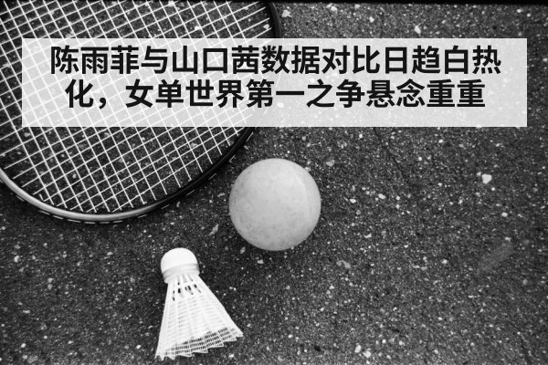 陈雨菲与山口茜数据对比日趋白热化，女单世界第一之争悬念重重
