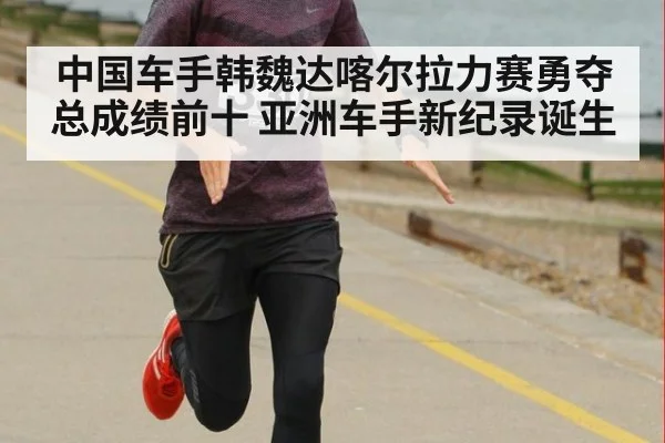 中国车手韩魏达喀尔拉力赛勇夺总成绩前十 亚洲车手新纪录诞生